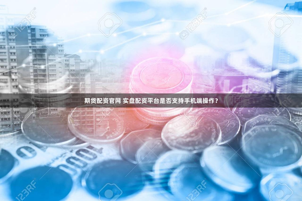 期货配资官网 实盘配资平台是否支持手机端操作？