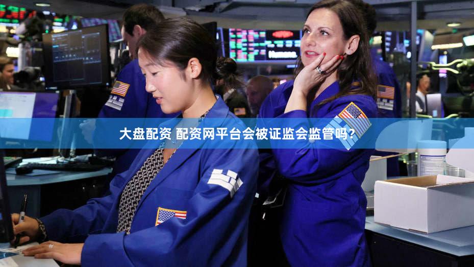 大盘配资 配资网平台会被证监会监管吗？