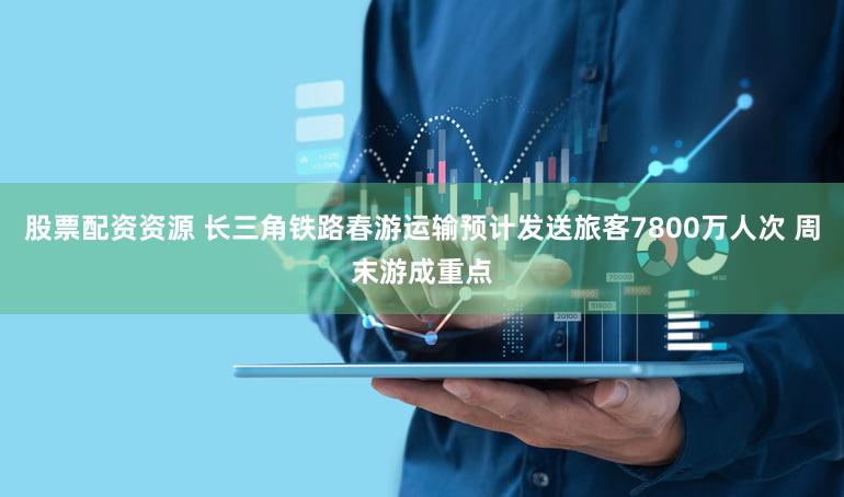 股票配资资源 长三角铁路春游运输预计发送旅客7800万人次 周末游成重点