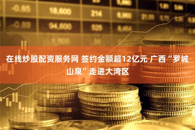 在线炒股配资服务网 签约金额超12亿元 广西“罗城山泉”走进大湾区