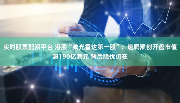 实时股票配资平台 港股“激光雷达第一股”：速腾聚创开盘市值超190亿港元 背后隐忧仍在