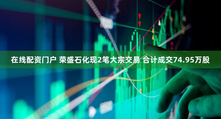 在线配资门户 荣盛石化现2笔大宗交易 合计成交74.95万股