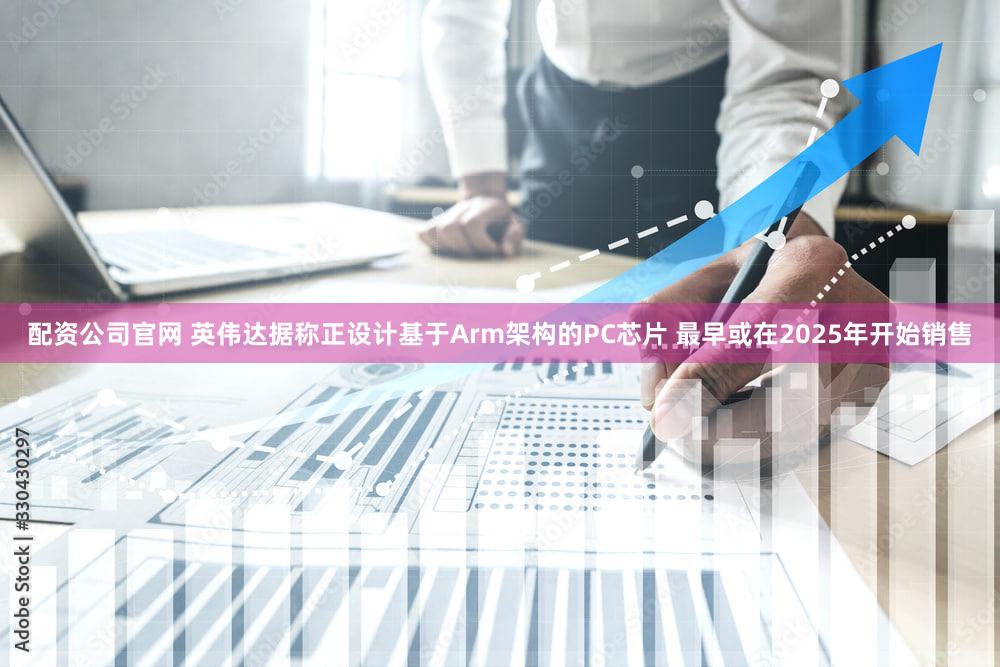 配资公司官网 英伟达据称正设计基于Arm架构的PC芯片 最早或在2025年开始销售