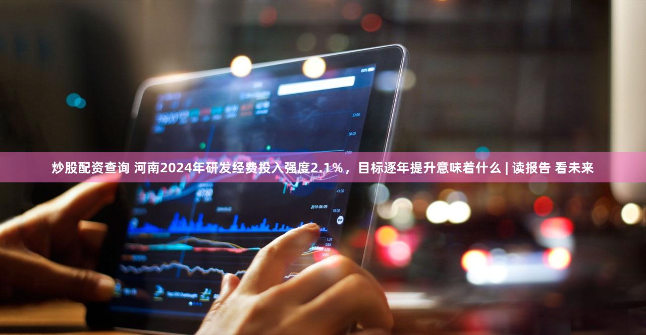 炒股配资查询 河南2024年研发经费投入强度2.1％，目标逐年提升意味着什么 | 读报告 看未来