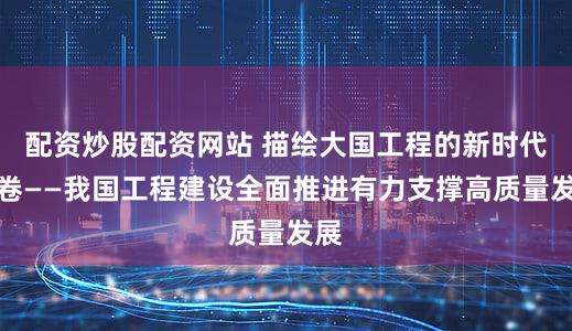 配资炒股配资网站 描绘大国工程的新时代画卷——我国工程建设全面推进有力支撑高质量发展