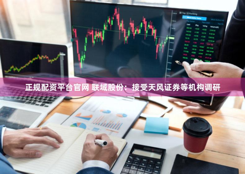 正规配资平台官网 联域股份：接受天风证券等机构调研