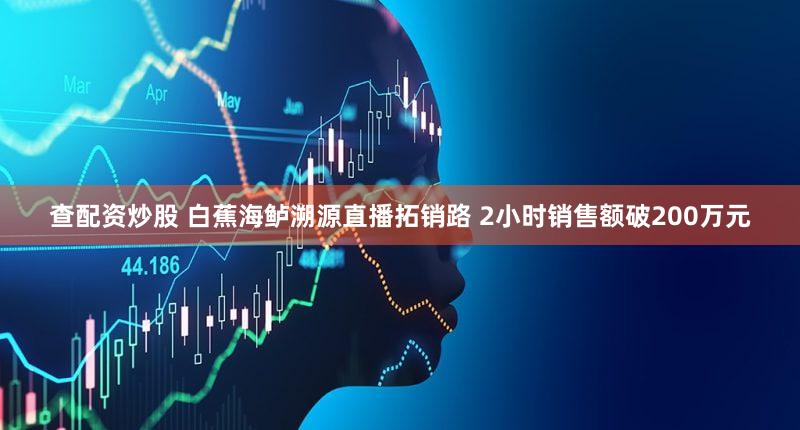 查配资炒股 白蕉海鲈溯源直播拓销路 2小时销售额破200万元