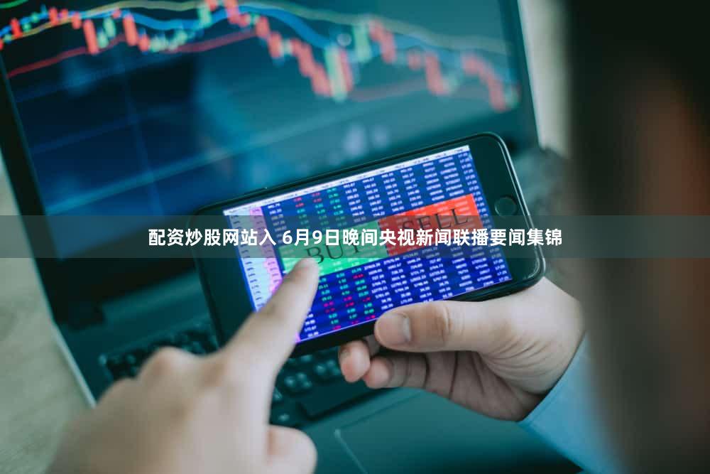 配资炒股网站入 6月9日晚间央视新闻联播要闻集锦