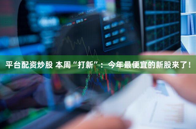 平台配资炒股 本周“打新”：今年最便宜的新股来了！