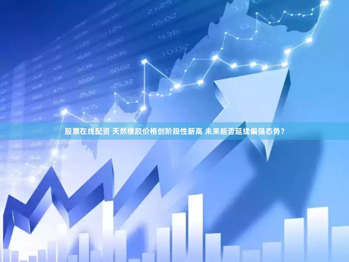 股票在线配资 天然橡胶价格创阶段性新高 未来能否延续偏强态势？