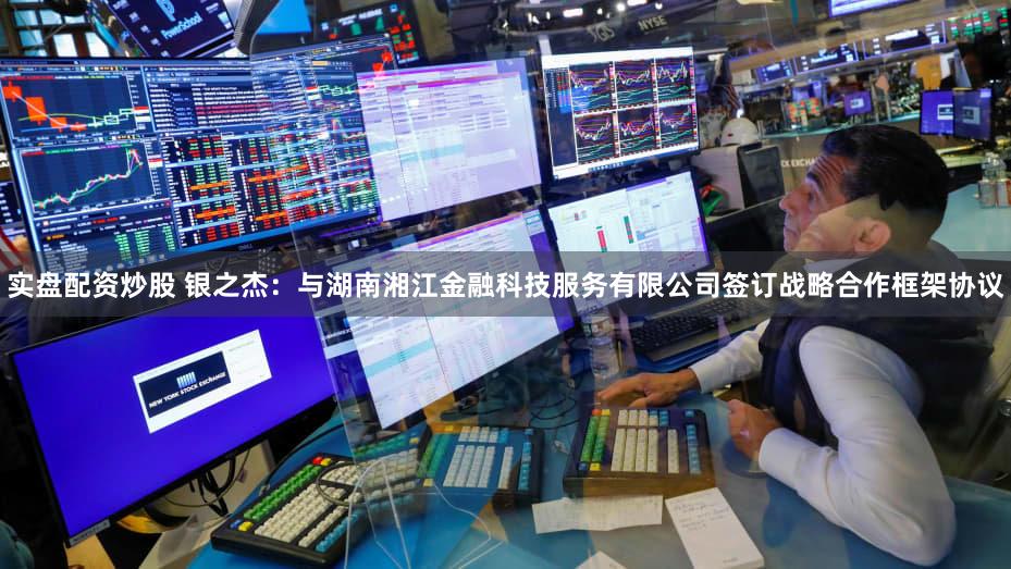 实盘配资炒股 银之杰：与湖南湘江金融科技服务有限公司签订战略合作框架协议