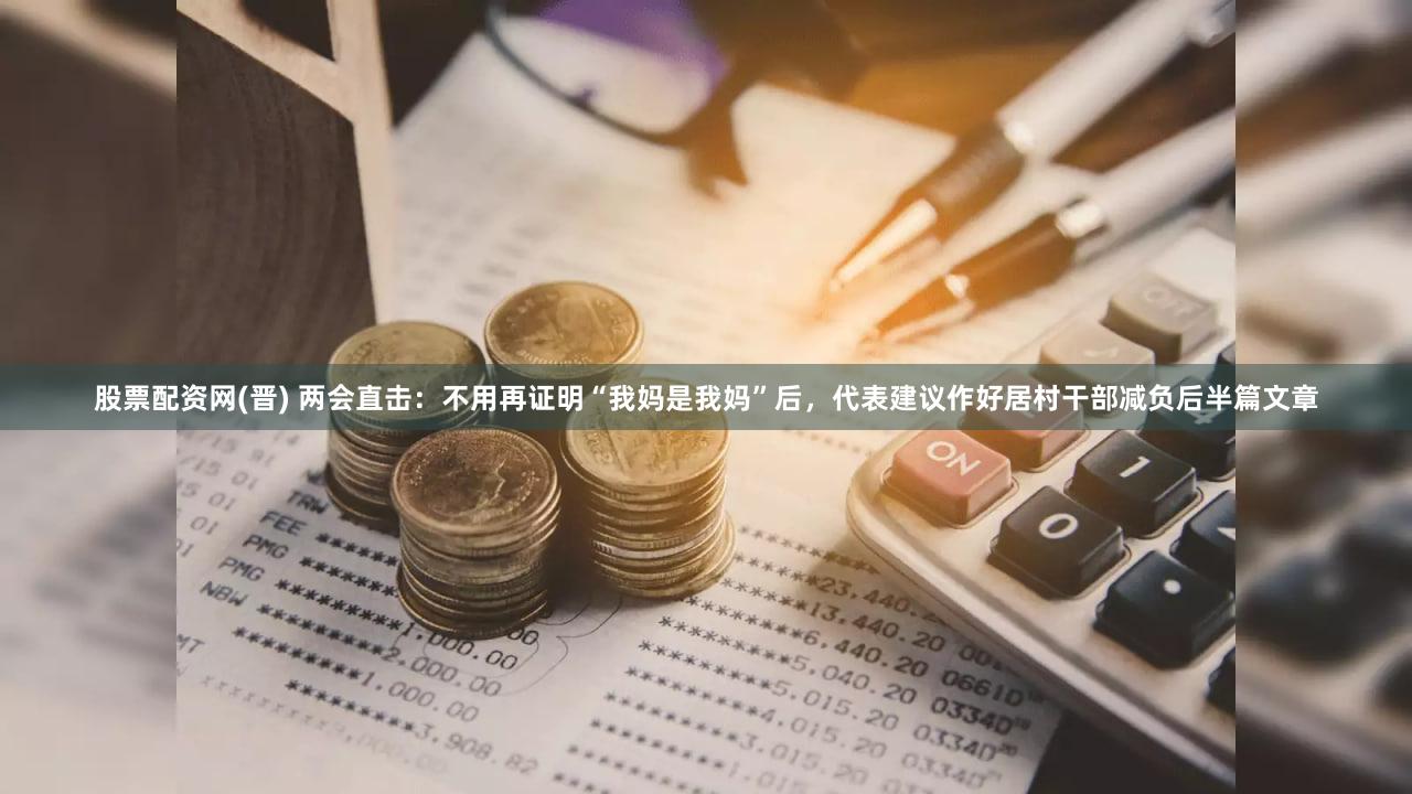 股票配资网(晋) 两会直击：不用再证明“我妈是我妈”后，代表建议作好居村干部减负后半篇文章