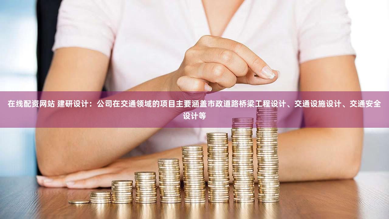 在线配资网站 建研设计：公司在交通领域的项目主要涵盖市政道路桥梁工程设计、交通设施设计、交通安全设计等