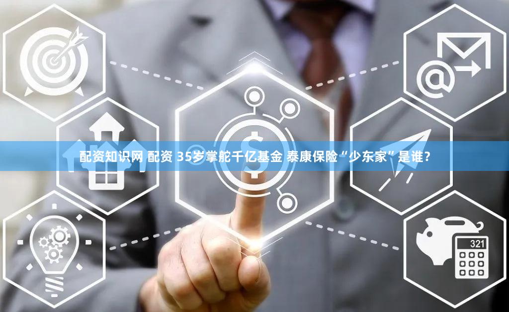配资知识网 配资 35岁掌舵千亿基金 泰康保险“少东家”是谁？