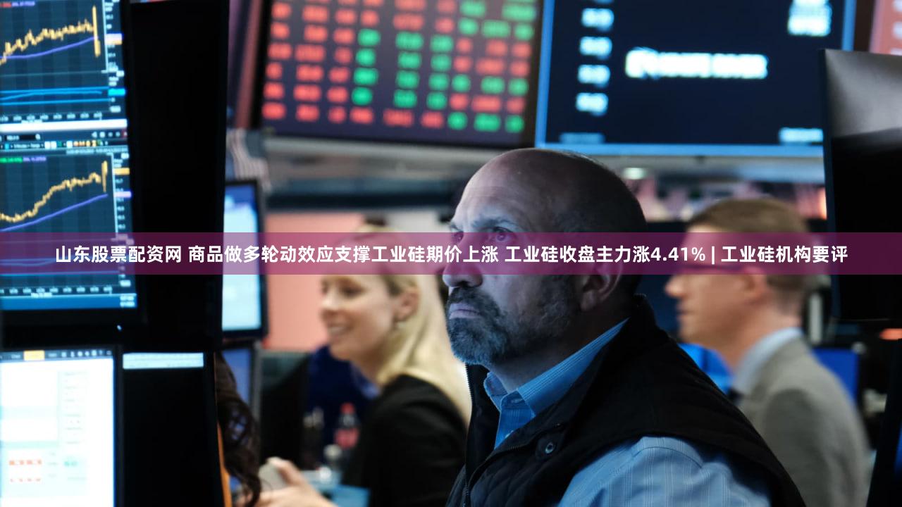 山东股票配资网 商品做多轮动效应支撑工业硅期价上涨 工业硅收盘主力涨4.41% | 工业硅机构要评