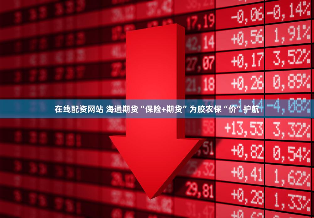 在线配资网站 海通期货“保险+期货”为胶农保“价”护航