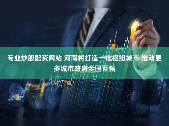 专业炒股配资网站 河南将打造一批枢纽城市 推动更多城市跻身全国百强