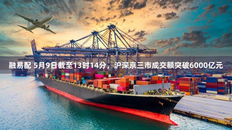 融易配 5月9日截至13时14分，沪深京三市成交额突破6000亿元