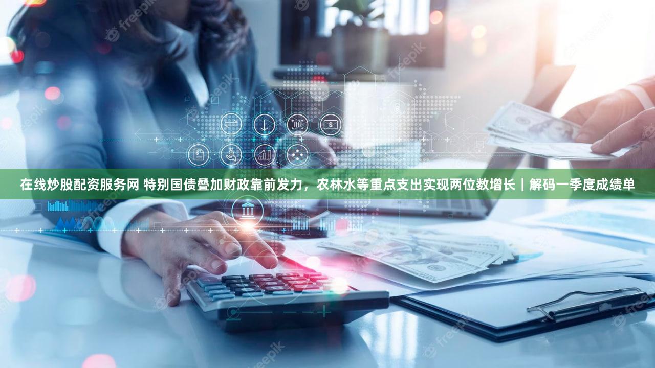 在线炒股配资服务网 特别国债叠加财政靠前发力，农林水等重点支出实现两位数增长｜解码一季度成绩单
