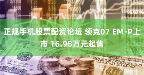 正规手机股票配资论坛 领克07 EM-P上市 16.98万元起售