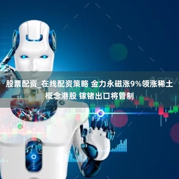 股票配资_在线配资策略 金力永磁涨9%领涨稀土概念港股 镓锗出口将管制