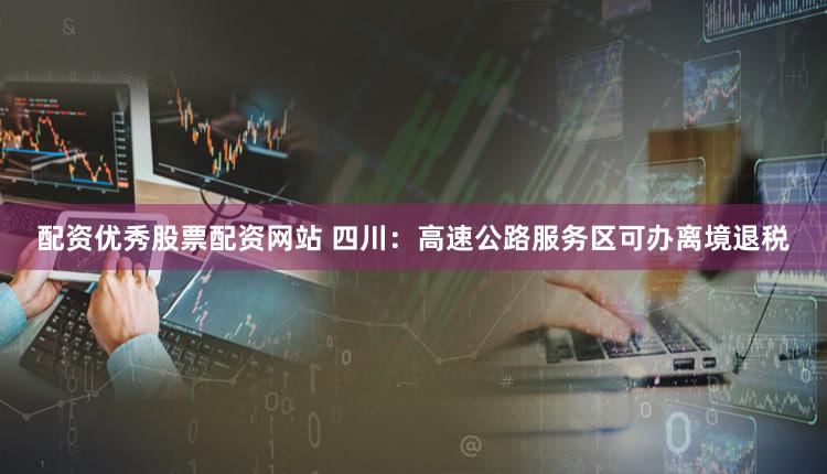 配资优秀股票配资网站 四川：高速公路服务区可办离境退税