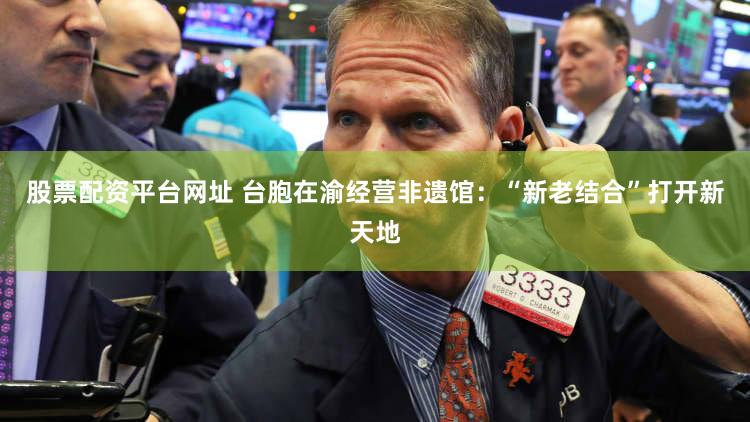 股票配资平台网址 台胞在渝经营非遗馆：“新老结合”打开新天地