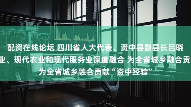 配资在线论坛 四川省人大代表、资中县副县长吕晓梅：先进制造业、现代农业和现代服务业深度融合 为全省城乡融合贡献“资中经验”