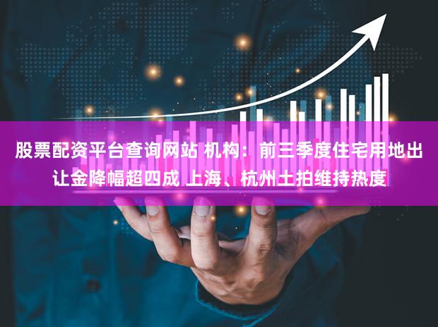 股票配资平台查询网站 机构：前三季度住宅用地出让金降幅超四成 上海、杭州土拍维持热度