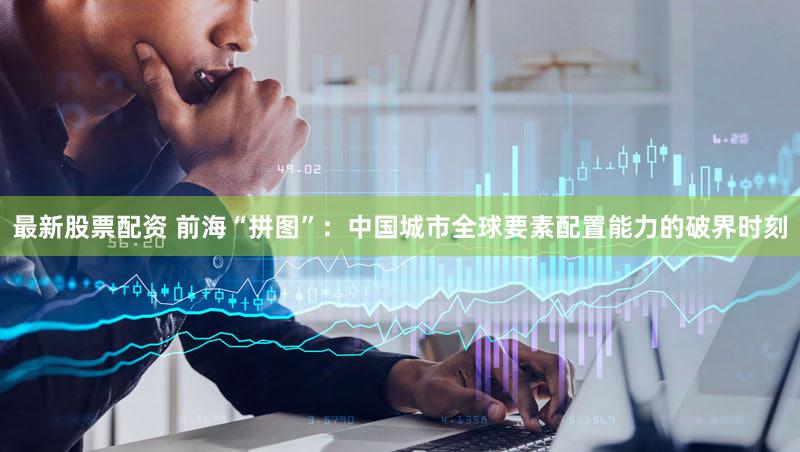 最新股票配资 前海“拼图”：中国城市全球要素配置能力的破界时刻