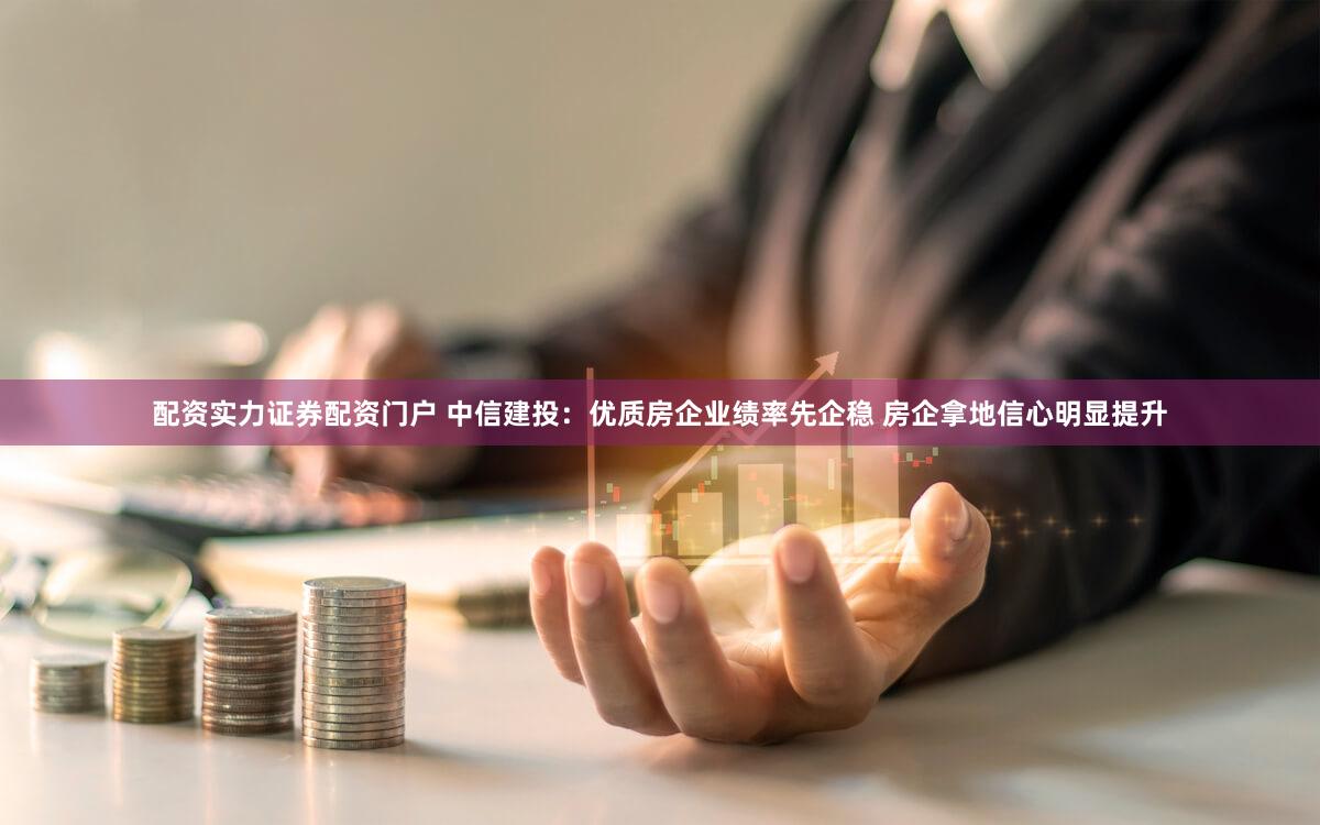 配资实力证券配资门户 中信建投：优质房企业绩率先企稳 房企拿地信心明显提升