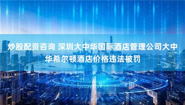 炒股配资咨询 深圳大中华国际酒店管理公司大中华希尔顿酒店价格违法被罚