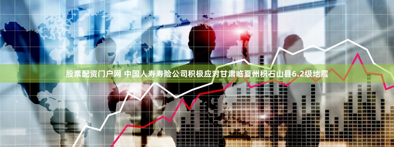 股票配资门户网 中国人寿寿险公司积极应对甘肃临夏州积石山县6.2级地震