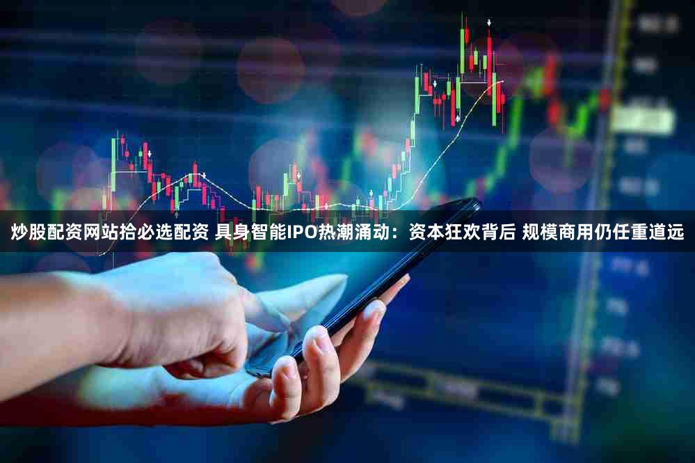 炒股配资网站拾必选配资 具身智能IPO热潮涌动：资本狂欢背后 规模商用仍任重道远