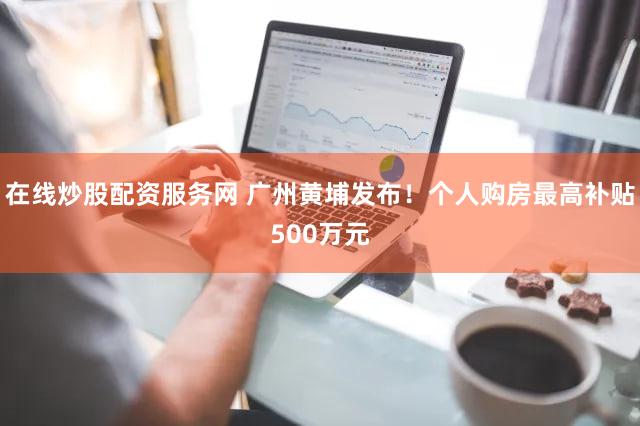 在线炒股配资服务网 广州黄埔发布！个人购房最高补贴500万元