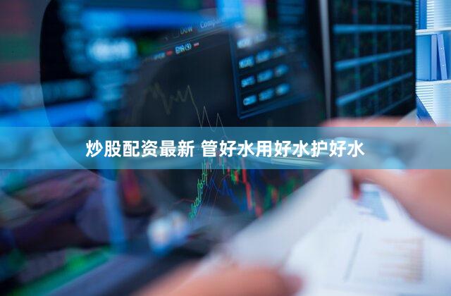 炒股配资最新 管好水用好水护好水
