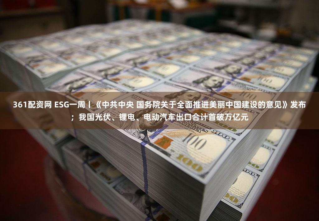 361配资网 ESG一周丨《中共中央 国务院关于全面推进美丽中国建设的意见》发布；我国光伏、锂电、电动汽车出口合计首破万亿元