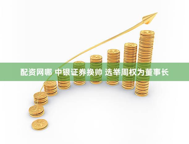 配资网哪 中银证券换帅 选举周权为董事长