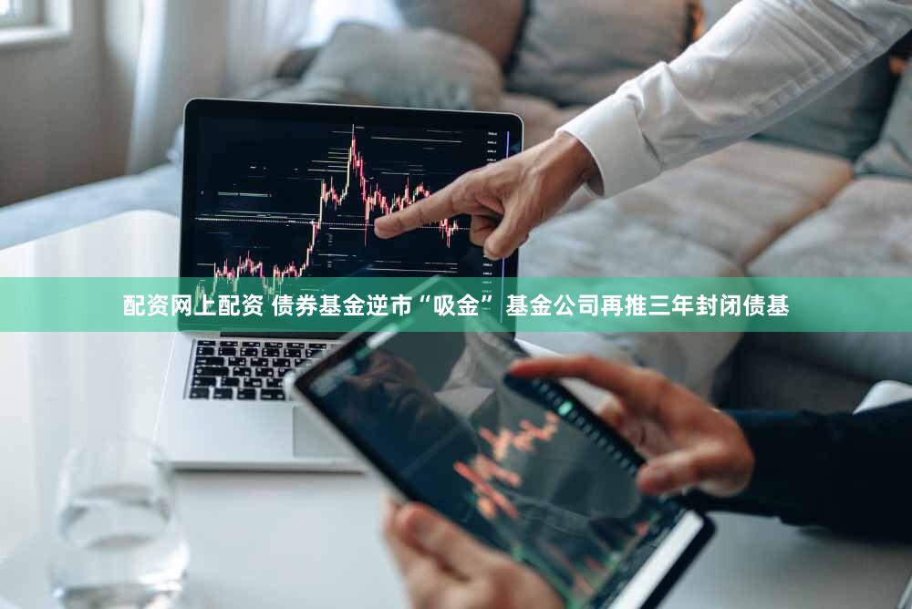 配资网上配资 债券基金逆市“吸金” 基金公司再推三年封闭债基