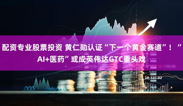 配资专业股票投资 黄仁勋认证“下一个黄金赛道”！“AI+医药”或成英伟达GTC重头戏