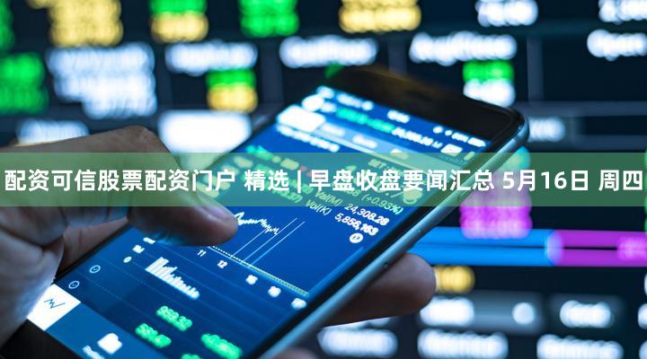 配资可信股票配资门户 精选 | 早盘收盘要闻汇总 5月16日 周四