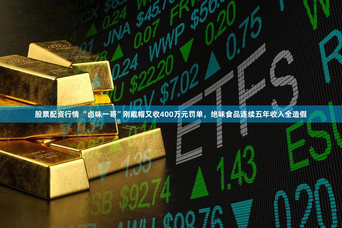 股票配资行情 “卤味一哥”刚戴帽又收400万元罚单，绝味食品连续五年收入全造假