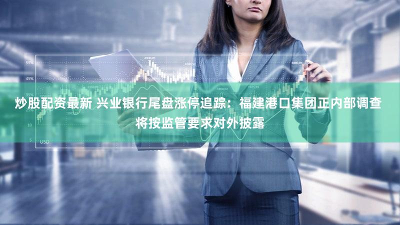 炒股配资最新 兴业银行尾盘涨停追踪：福建港口集团正内部调查 将按监管要求对外披露