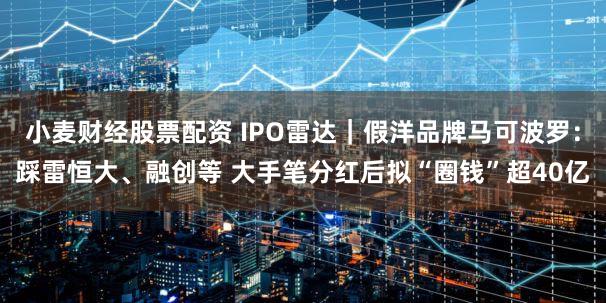 小麦财经股票配资 IPO雷达｜假洋品牌马可波罗：踩雷恒大、融创等 大手笔分红后拟“圈钱”超40亿