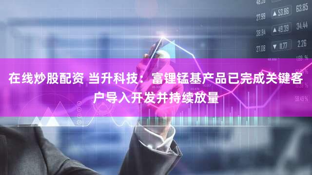 在线炒股配资 当升科技：富锂锰基产品已完成关键客户导入开发并持续放量