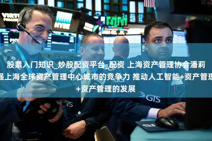 股票入门知识_炒股配资平台_配资 上海资产管理协会潘莉华：增强上海全球资产管理中心城市的竞争力 推动人工智能+资产管理的发展