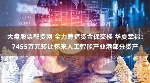 大盘股票配资网 全力筹措资金保交楼 华夏幸福：7455万元转让怀来人工智能产业港部分资产