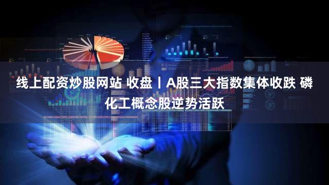 线上配资炒股网站 收盘丨A股三大指数集体收跌 磷化工概念股逆势活跃