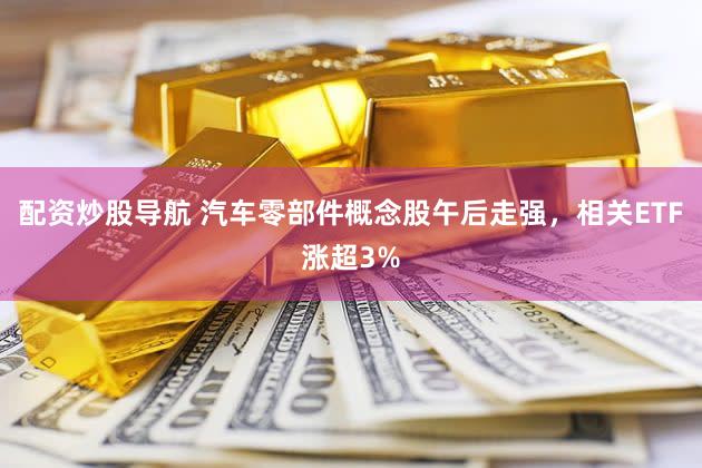 配资炒股导航 汽车零部件概念股午后走强，相关ETF涨超3%