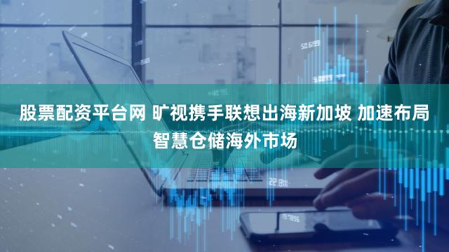 股票配资平台网 旷视携手联想出海新加坡 加速布局智慧仓储海外市场